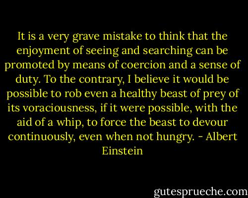 It is a very grave mistake to think that the enjoyment of seeing and searching can be promoted by means of coercion and a sense of duty. To the contrary, I believe it would be possible to rob even a healthy beast of prey of its voraciousness, if it were possible, with the aid of a whip, to force the beast to devour continuously, even when not hungry. - Albert Einstein