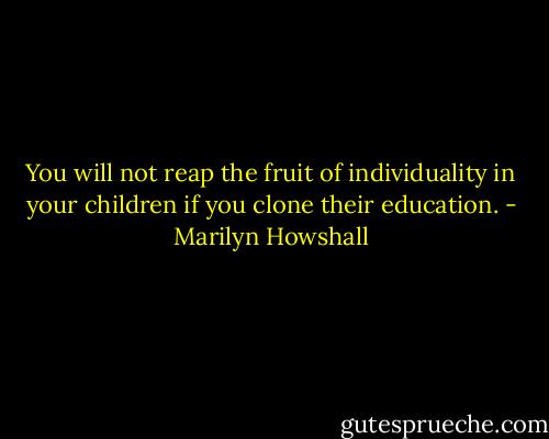You will not reap the fruit of individuality in your children if you clone their education. - Marilyn Howshall