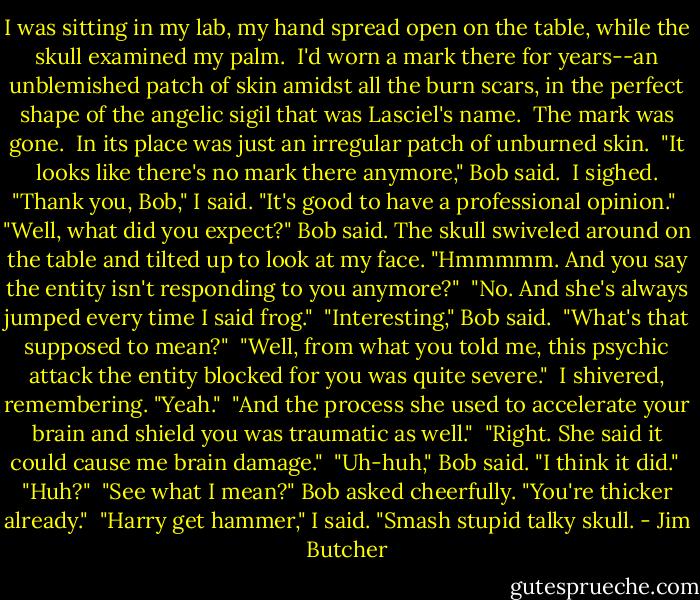 I was sitting in my lab, my hand spread open on the table, while the skull examined my palm.<br /><br />I'd worn a mark there for years--an unblemished patch of skin amidst all the burn scars, in the perfect shape of the angelic sigil that was Lasciel's name.<br /><br />The mark was gone.<br /><br />In its place was just an irregular patch of unburned skin.<br /><br />"It looks like there's no mark there anymore," Bob said.<br /><br />I sighed. "Thank you, Bob," I said. "It's good to have a professional opinion."<br /><br />"Well, what did you expect?" Bob said. The skull swiveled around on the table and tilted up to look at my face. "Hmmmmm. And you say the entity isn't responding to you anymore?"<br /><br />"No. And she's always jumped every time I said frog."<br /><br />"Interesting," Bob said.<br /><br />"What's that supposed to mean?"<br /><br />"Well, from what you told me, this psychic attack the entity blocked for you was quite severe."<br /><br />I shivered, remembering. "Yeah."<br /><br />"And the process she used to accelerate your brain and shield you was traumatic as well."<br /><br />"Right. She said it could cause me brain damage."<br /><br />"Uh-huh," Bob said. "I think it did."<br /><br />"Huh?"<br /><br />"See what I mean?" Bob asked cheerfully. "You're thicker already."<br /><br />"Harry get hammer," I said. "Smash stupid talky skull. - Jim Butcher