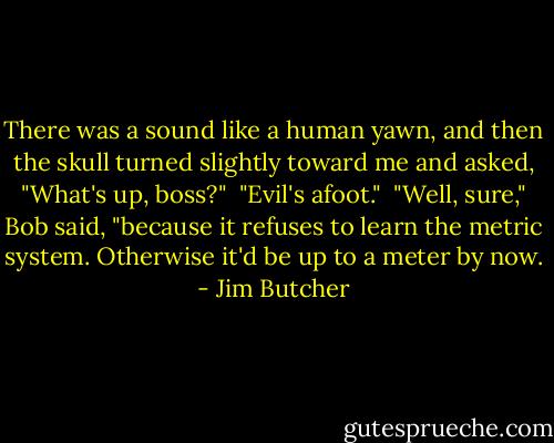 There was a sound like a human yawn, and then the skull turned slightly toward me and asked, "What's up, boss?"<br /><br />"Evil's afoot."<br /><br />"Well, sure," Bob said, "because it refuses to learn the metric system. Otherwise it'd be up to a meter by now. - Jim Butcher