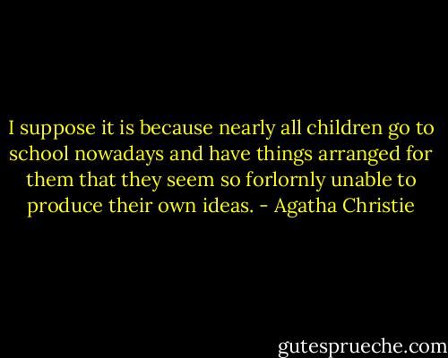 I suppose it is because nearly all children go to school nowadays and have things arranged for them that they seem so forlornly unable to produce their own ideas. - Agatha Christie