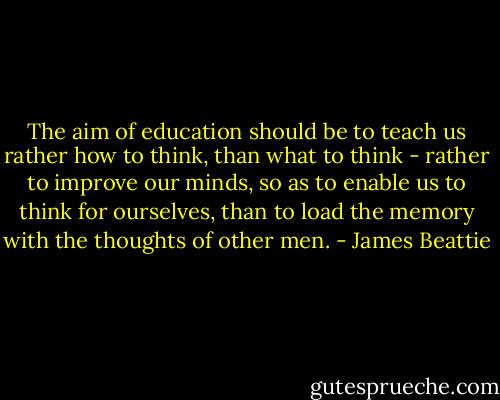 The aim of education should be to teach us rather how to think, than what to think - rather to improve our minds, so as to enable us to think for ourselves, than to load the memory with the thoughts of other men. - James Beattie