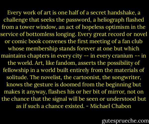 Every work of art is one half of a secret handshake, a challenge that seeks the password, a heliograph flashed from a tower window, an act of hopeless optimism in the service of bottomless longing. Every great record or novel or comic book convenes the first meeting of a fan club whose membership stands forever at one but which maintains chapters in every city -- in every cranium -- in the world. Art, like fandom, asserts the possibility of fellowship in a world built entirely from the materials of solitude. The novelist, the cartoonist, the songwriter, knows the gesture is doomed from the beginning but makes it anyway, flashes his or her bit of mirror, not on the chance that the signal will be seen or understood but as if such a chance existed. - Michael Chabon