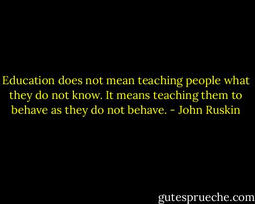 Education does not mean teaching people what they do not know. It means teaching them to behave as they do not behave. - John Ruskin