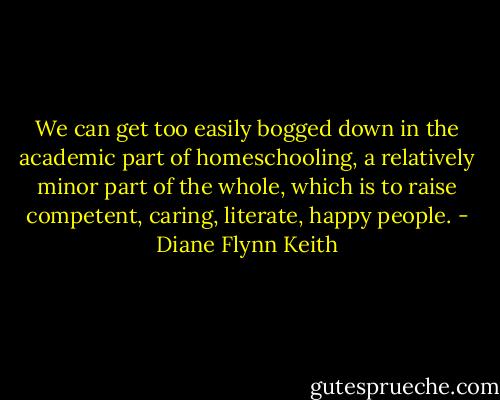 We can get too easily bogged down in the academic part of homeschooling, a relatively minor part of the whole, which is to raise competent, caring, literate, happy people. - Diane Flynn Keith