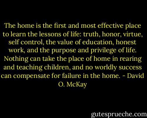 The home is the first and most effective place to learn the lessons of life: truth, honor, virtue, self control, the value of education, honest work, and the purpose and privilege of life. Nothing can take the place of home in rearing and teaching children, and no worldly success can compensate for failure in the home. - David O. McKay