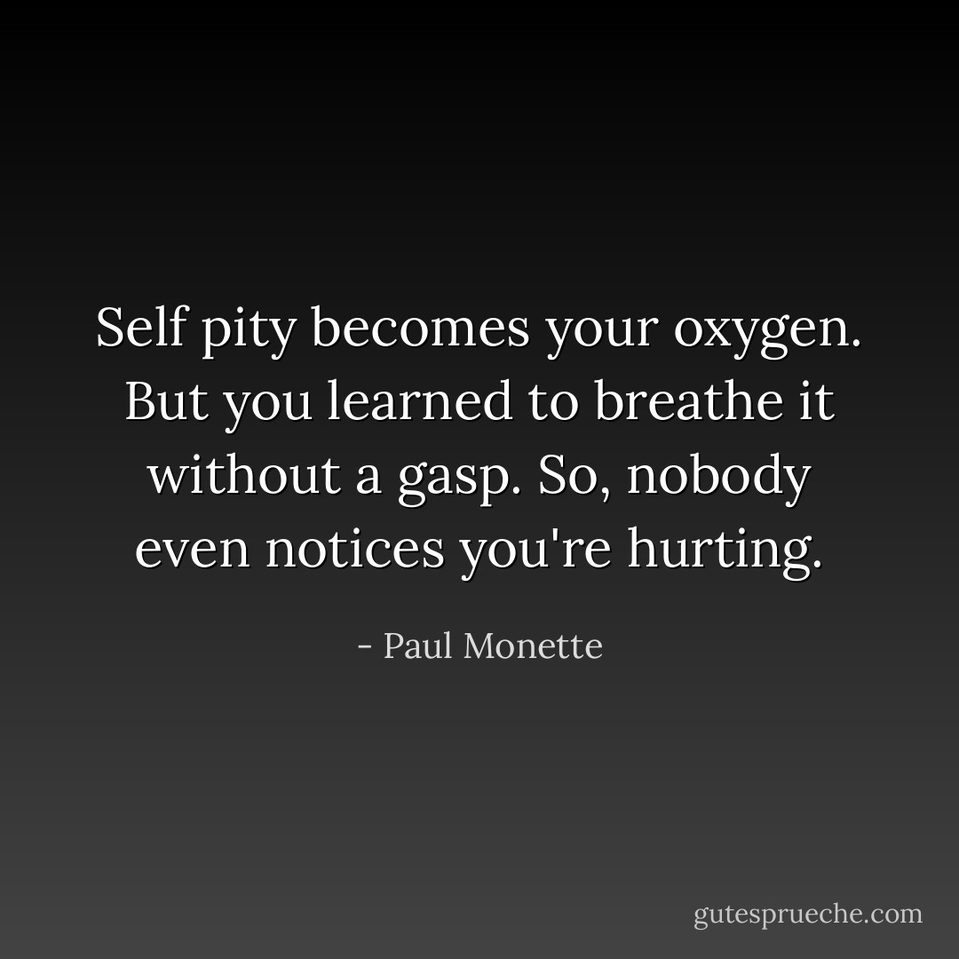 Self pity becomes your oxygen. But you learned to breathe it without a gasp. So, nobody even notices you're hurting. - Paul Monette