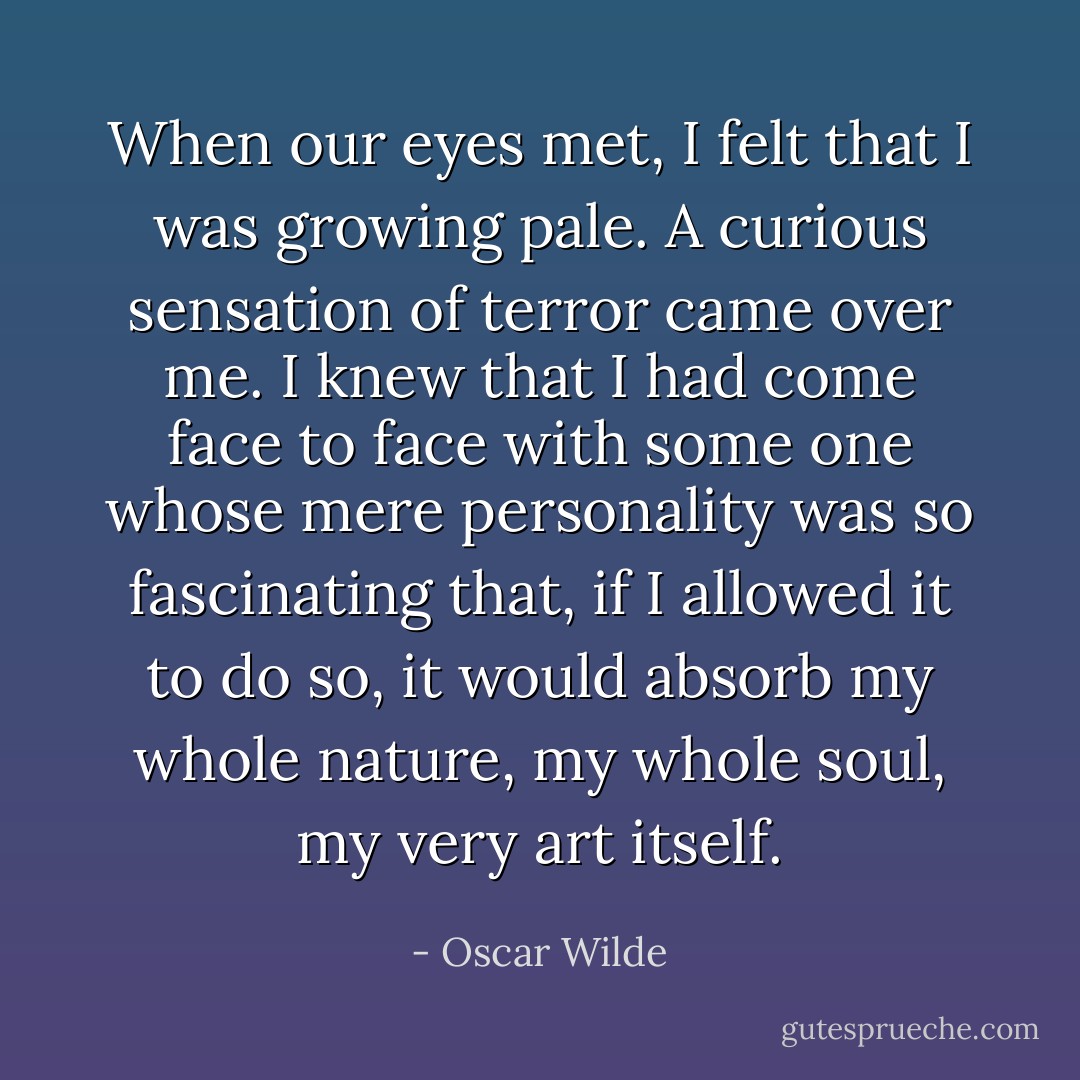 When our eyes met, I felt that I was growing pale. A curious sensation of terror came over me. I knew that I had come face to face with some one whose mere personality was so fascinating that, if I allowed it to do so, it would absorb my whole nature, my whole soul, my very art itself. - Oscar Wilde