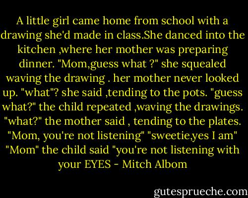 A little girl came home from school with a drawing she'd made in class.She danced into the kitchen ,where her mother was preparing dinner.<br />"Mom,guess what ?" she squealed waving the drawing .<br />her mother never looked up.<br />"what"? she said ,tending to the pots.<br />"guess what?" the child repeated ,waving the drawings.<br />"what?" the mother said , tending to the plates.<br />"Mom, you're not listening"<br />"sweetie,yes I am"<br />"Mom" the child said "you're not listening with your EYES - Mitch Albom