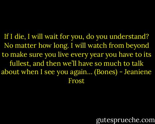 If I die, I will wait for you, do you understand? No matter how long. I will watch from beyond to make sure you live every year you have to its fullest, and then we’ll have so much to talk about when I see you again… (Bones) - Jeaniene Frost