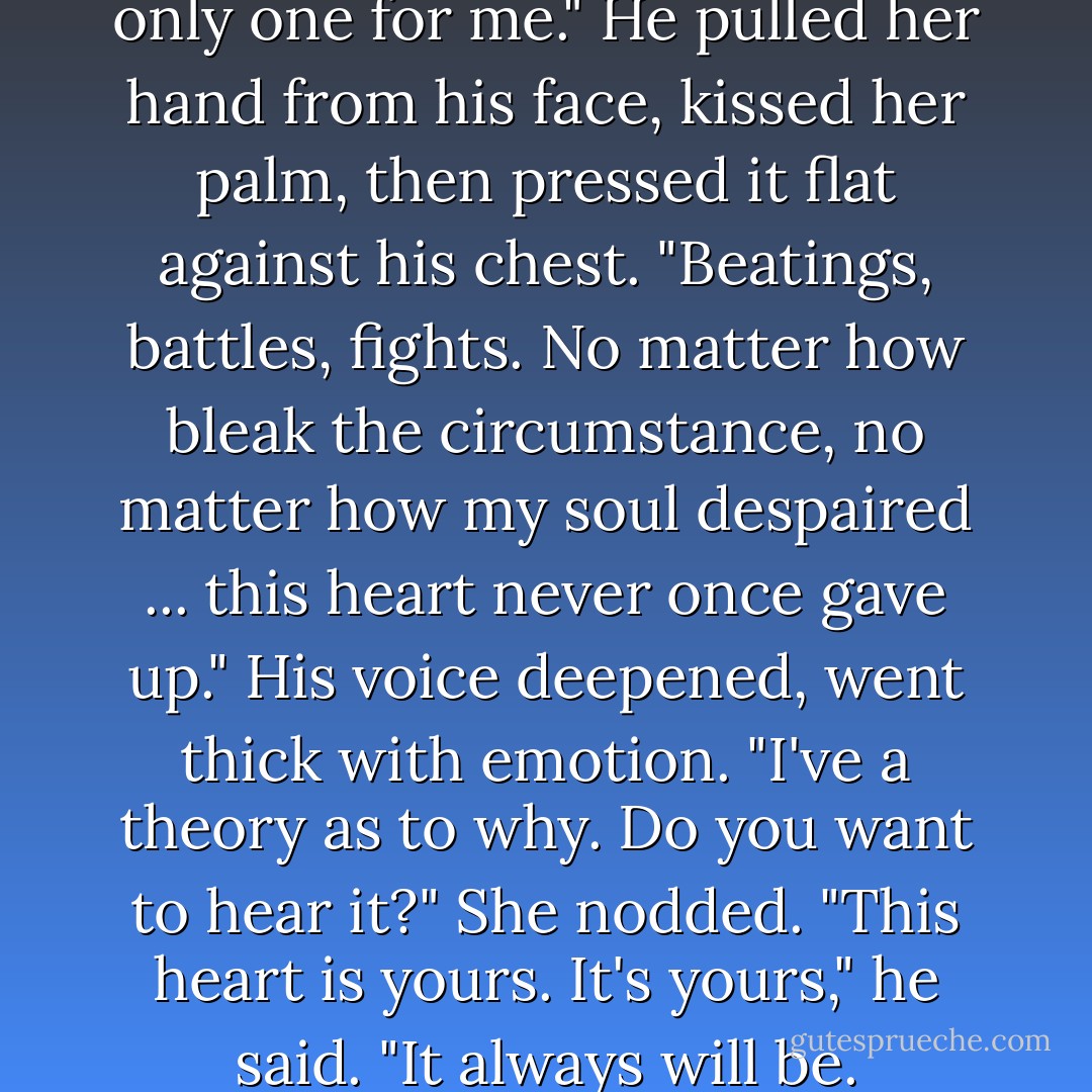 I knew right then you were the only one for me." He pulled her hand<br />from his face, kissed her palm, then pressed it flat against his chest. "Beatings, battles, fights. No matter how bleak the circumstance, no matter how my soul despaired ... this heart never once gave up." His voice deepened, went thick with emotion. "I've a theory as to why. Do you want to hear it?"<br />She nodded.<br />"This heart is yours. It's yours," he said. "It always will be. - Tessa Dare