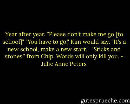 Year after year. "Please don't make me go [to school]"<br />"You have to go," Kim would say. "It's a new school, make a new start." <br />"Sticks and stones." from Chip. Words will only kill you. - Julie Anne Peters