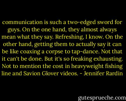 communication is such a two-edged sword for guys. On the one hand, they almost always mean what they say. Refreshing, I know. On the other hand, getting them to actually say it can be like coaxing a corpse to tap-dance. Not that it can't be done. But it's so freaking exhausting. Not to mention the cost in heavyweight fishing line and Savion Glover videos. - Jennifer Rardin