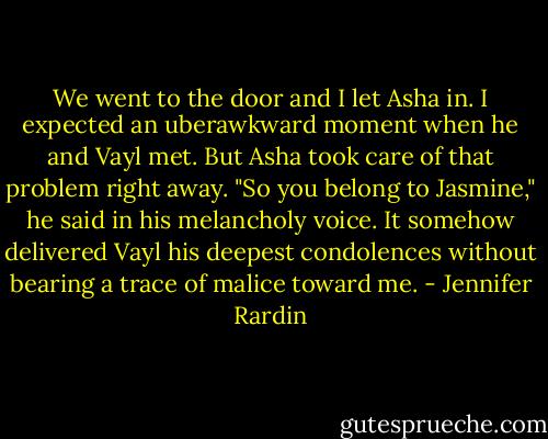 We went to the door and I let Asha in. I expected an uberawkward moment when he and Vayl met. But Asha took care of that problem right away. "So you belong to Jasmine," he said in his melancholy voice. It somehow delivered Vayl his deepest condolences without bearing a trace of malice toward me. - Jennifer Rardin