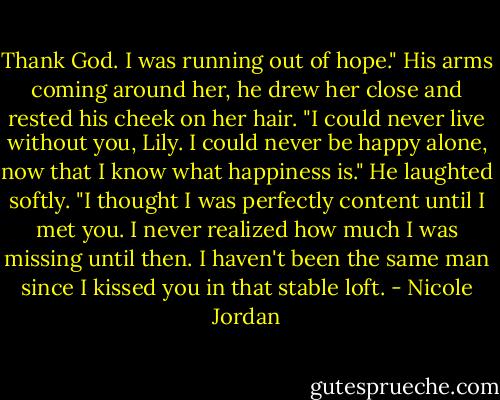 Thank God. I was running out of hope." His arms coming around her, he drew her close and rested his cheek on her hair. "I could never live without you, Lily. I could never be happy alone, now that I know what happiness is." He laughted softly. "I thought I was perfectly content until I met you. I never realized how much I was missing until then. I haven't been the same man since I kissed you in that stable loft. - Nicole Jordan