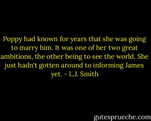 Poppy had known for years that she was going to marry him. It was one of her two great ambitions, the other being to see the world. She just hadn't gotten around to informing James yet. - L.J. Smith