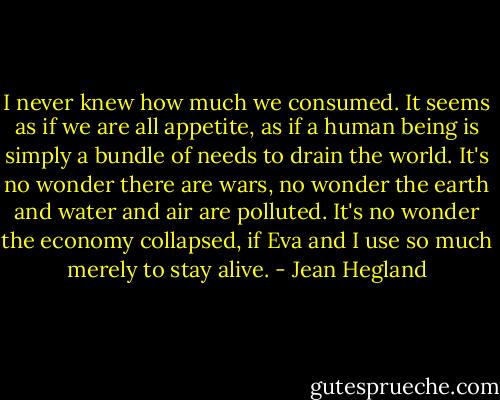 I never knew how much we consumed. It seems as if we are all appetite, as if a human being is simply a bundle of needs to drain the world. It's no wonder there are wars, no wonder the earth and water and air are polluted. It's no wonder the economy collapsed, if Eva and I use so much merely to stay alive. - Jean Hegland