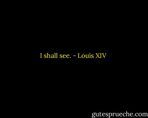 I shall see. - Louis XIV