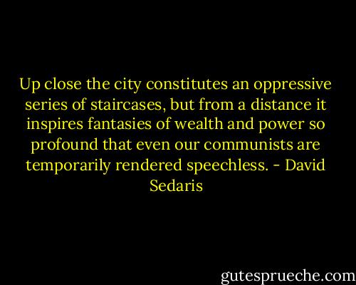 Up close the city constitutes an oppressive series of staircases, but from a distance it inspires fantasies of wealth and power so profound that even our communists are temporarily rendered speechless. - David Sedaris