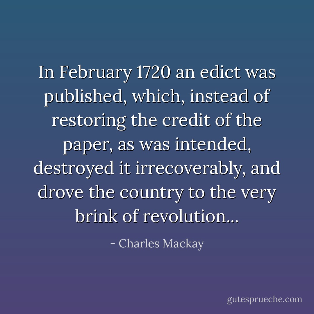 In February 1720 an edict was published, which, instead of restoring the credit of the paper, as was intended, destroyed it irrecoverably, and drove the country to the very brink of revolution... - Charles Mackay