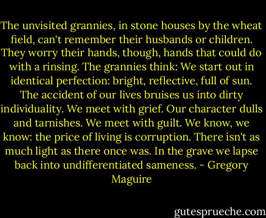 The unvisited grannies, in stone houses by the wheat field, can't remember their husbands or children. They worry their hands, though, hands that could do with a rinsing. The grannies think:<br />We start out in identical perfection: bright, reflective, full of sun. The accident of our lives bruises us into dirty individuality. We meet with grief. Our character dulls and tarnishes. We meet with guilt. We know, we know: the price of living is corruption. There isn't as much light as there once was. In the grave we lapse back into undifferentiated sameness. - Gregory Maguire