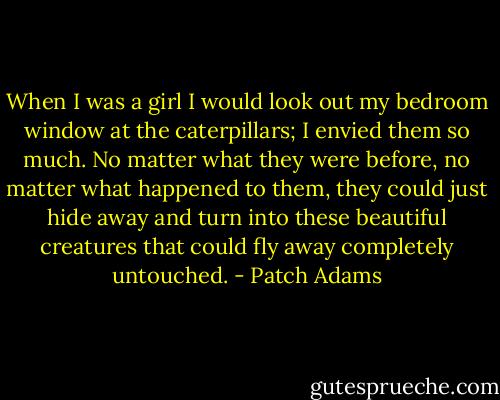When I was a girl I would look out my bedroom window at the caterpillars; I envied them so much. No matter what they were before, no matter what happened to them, they could just hide away and turn into these beautiful creatures that could fly away completely untouched. - Patch Adams