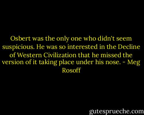 Osbert was the only one who didn't seem suspicious. He was so interested in the Decline of Western Civilization that he missed the version of it taking place under his nose. - Meg Rosoff