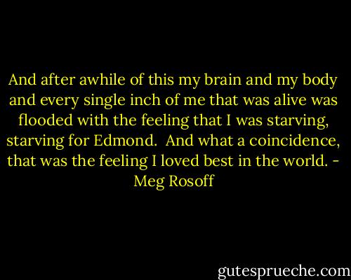 And after awhile of this my brain and my body and every single inch of me that was alive was flooded with the feeling that I was starving, starving for Edmond.<br /><br />And what a coincidence, that was the feeling I loved best in the world. - Meg Rosoff