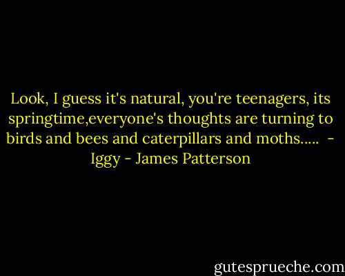 Look, I guess it's natural, you're teenagers, its springtime,everyone's thoughts are turning to birds and bees and caterpillars and moths.....<br /><br />- Iggy - James Patterson