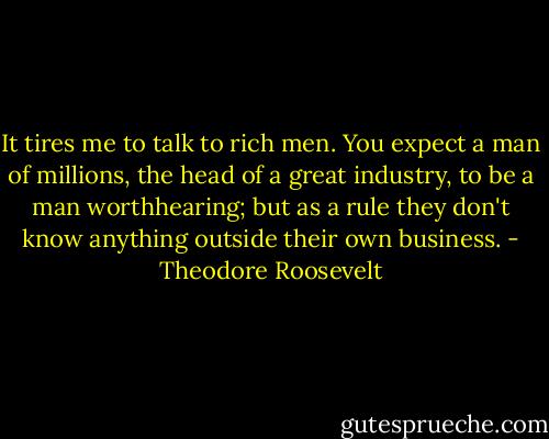 It tires me to talk to rich men. You expect a man of millions, the head of a great industry, to be a man worthhearing; but as a rule they don't know anything outside their own business. - Theodore Roosevelt