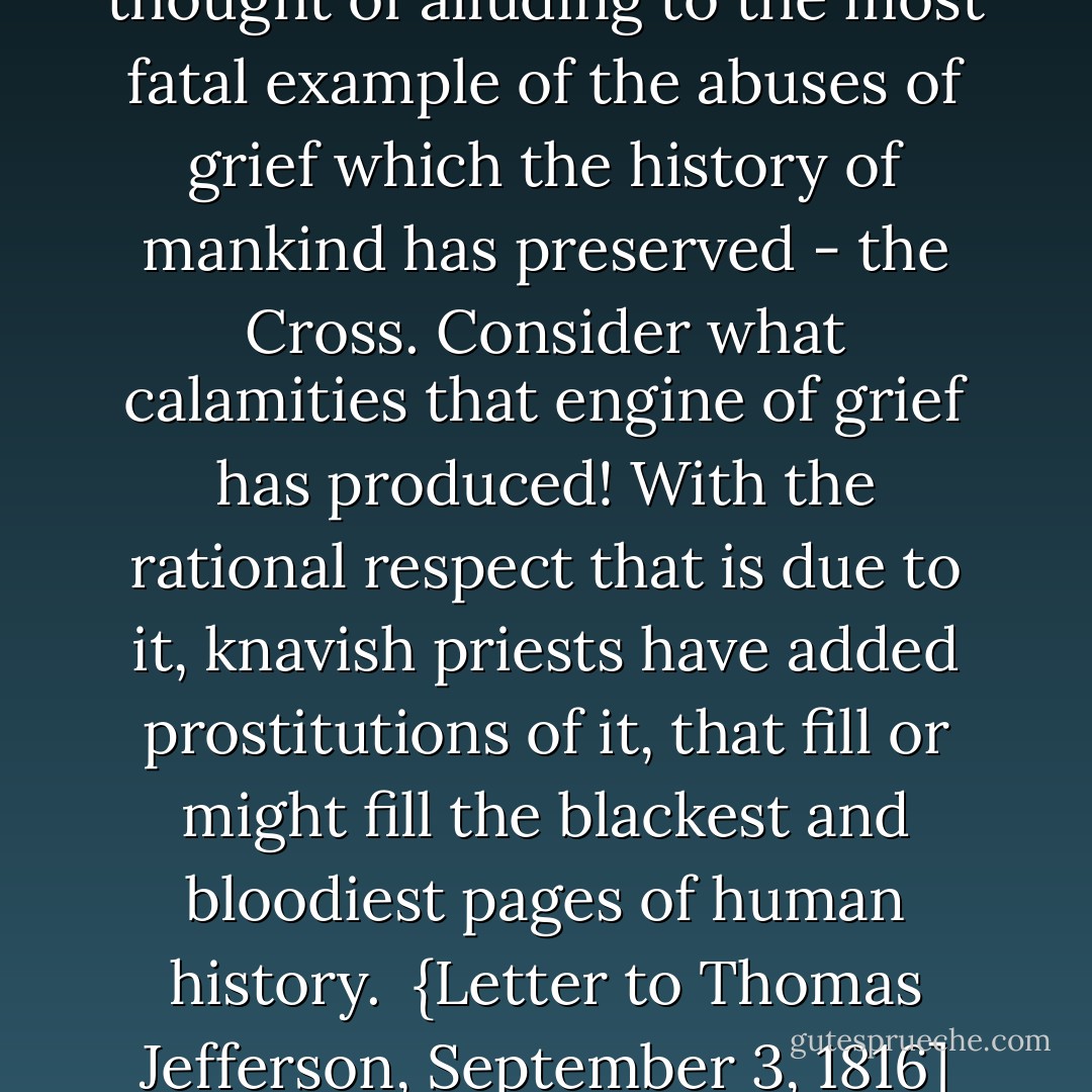 I almost shudder at the thought of alluding to the most fatal example of the abuses of grief which the history of mankind has preserved - the Cross. Consider what calamities that engine of grief has produced! With the rational respect that is due to it, knavish priests have added prostitutions of it, that fill or might fill the blackest and bloodiest pages of human history.<br /><br />{<i>Letter to <a href="https://www.goodreads.com/author/show/1673.Thomas_Jefferson" title="Thomas Jefferson" rel="nofollow noopener">Thomas Jefferson</a>, September 3, 1816</i>] - John  Adams