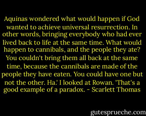Aquinas wondered what would happen if God wanted to achieve universal resurrection. In other words, bringing everybody who had ever lived back to life at the same time. What would happen to cannibals, and the people they ate? You couldn't bring them all back at the same time, because the cannibals are made of the people they have eaten. You could have one but not the other. Ha.' I looked at Rowan. 'That's a good example of a paradox. - Scarlett Thomas