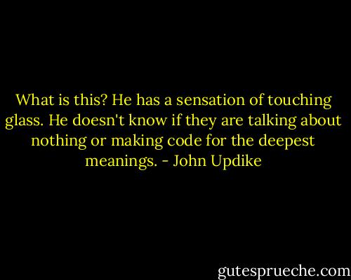 What is this? He has a sensation of touching glass. He doesn't know if they are talking about nothing or making code for the deepest meanings. - John Updike