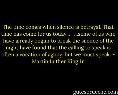 The time comes when silence is betrayal. That time has come for us today... <br /><br />...some of us who have already begun to break the silence of the night have found that the calling to speak is often a vocation of agony, but we must speak. - Martin Luther King Jr.