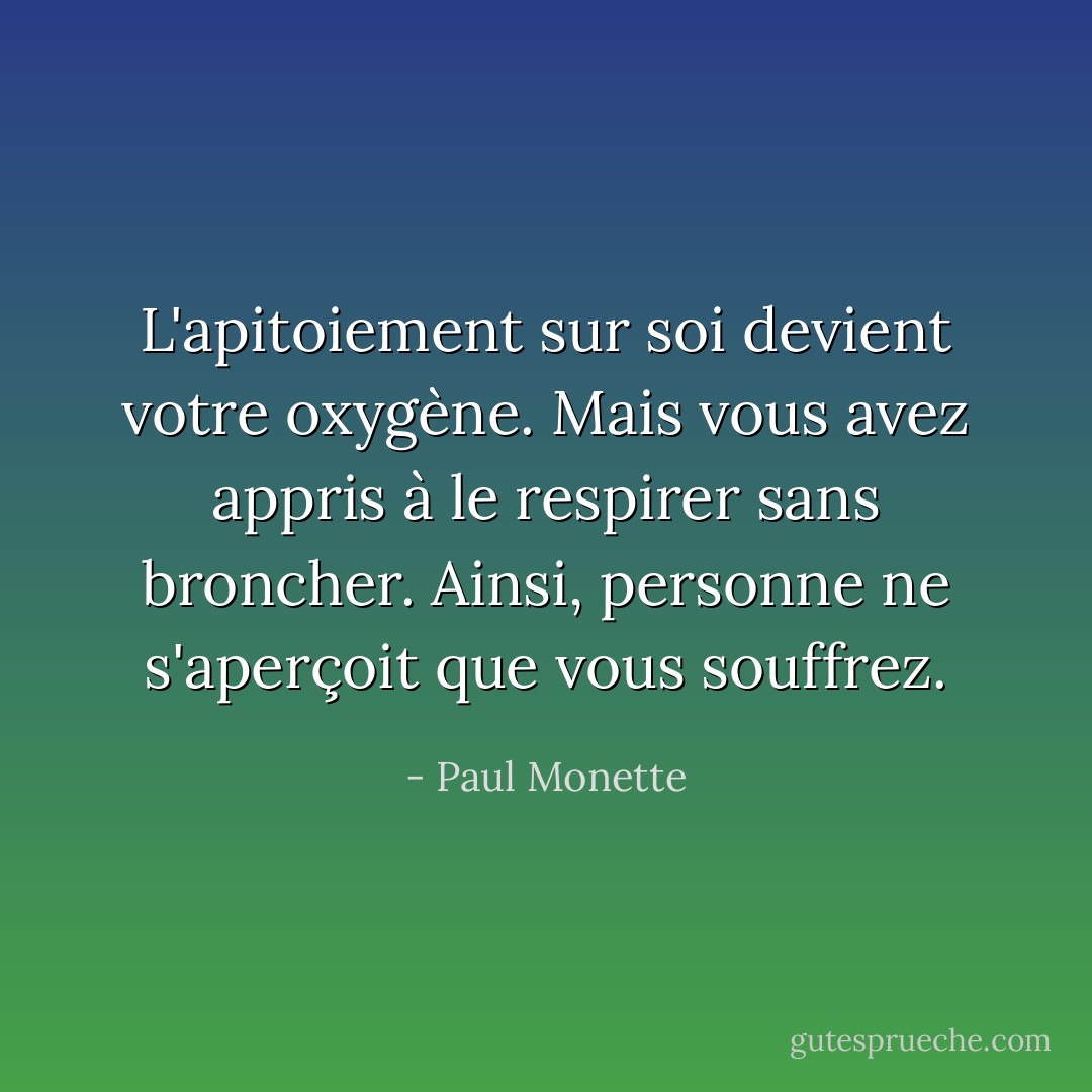L'apitoiement sur soi devient votre oxygène. Mais vous avez appris à le respirer sans broncher. Ainsi, personne ne s'aperçoit que vous souffrez. - Paul Monette