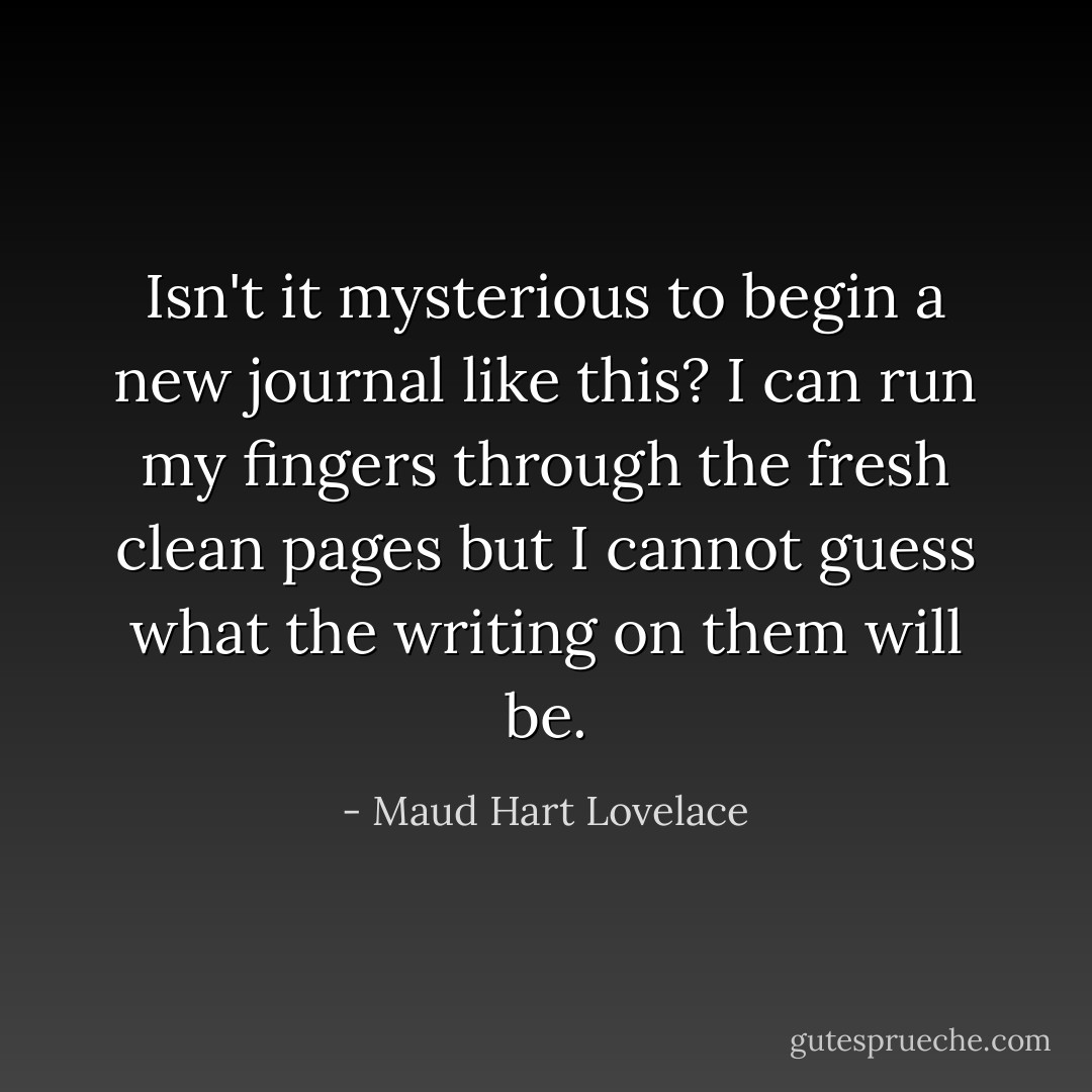Isn't it mysterious to begin a new journal like this? I can run my fingers through the fresh clean pages but I cannot guess what the writing on them will be. - Maud Hart Lovelace