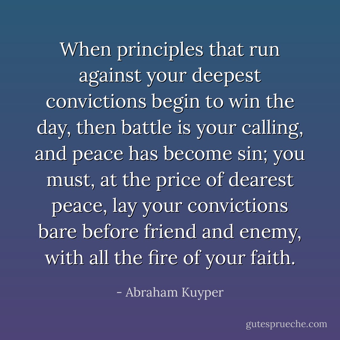When principles that run against your deepest convictions begin to win the day, then battle is your calling, and peace has become sin; you must, at the price of dearest peace, lay your convictions bare before friend and enemy, with all the fire of your faith. - Abraham Kuyper