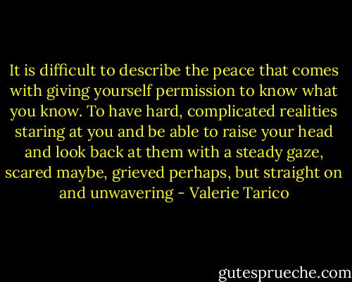 It is difficult to describe the peace that comes with giving yourself permission to know what you know. To have hard, complicated realities staring at you and be able to raise your head and look back at them with a steady gaze, scared maybe, grieved perhaps, but straight on and unwavering - Valerie Tarico