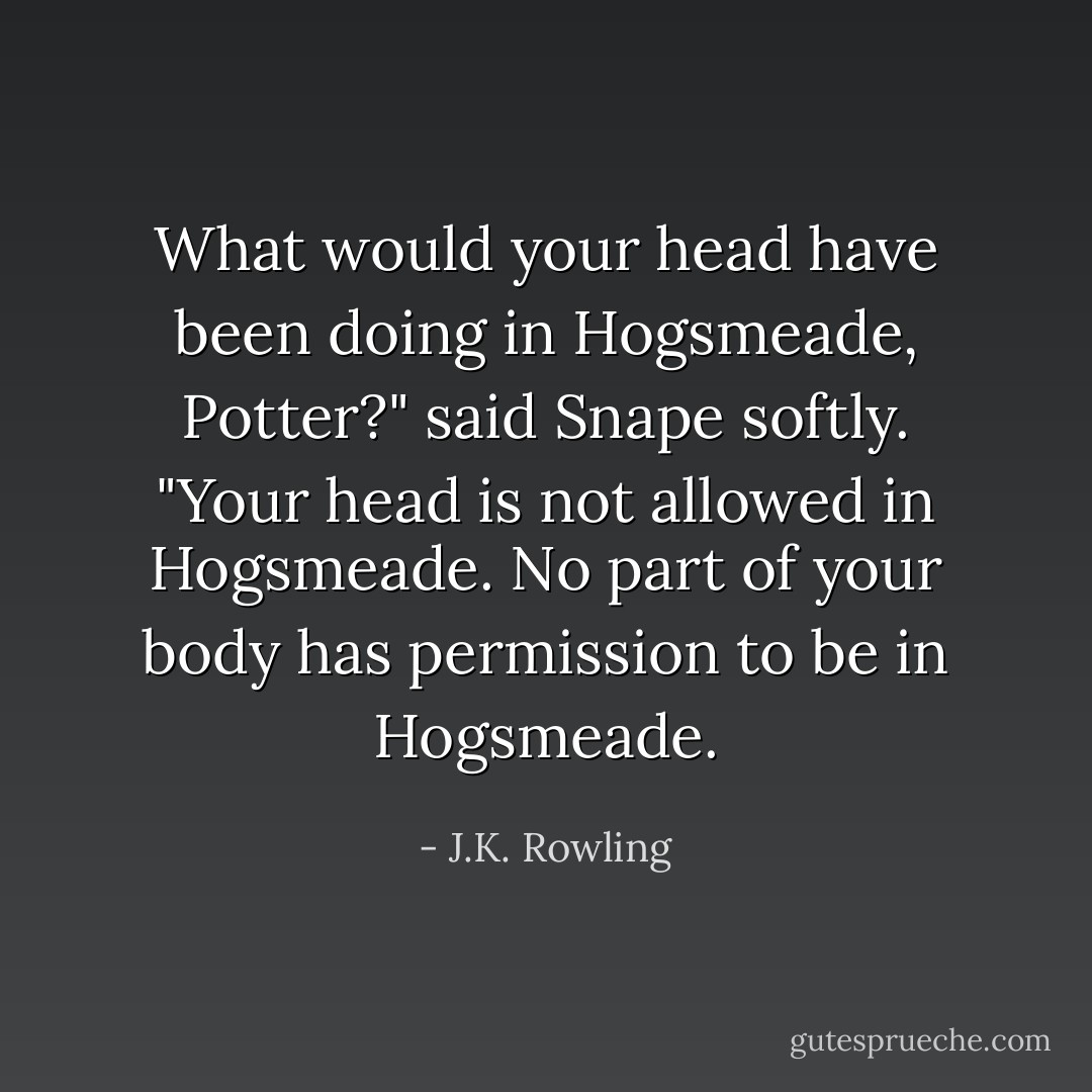 What would your head have been doing in Hogsmeade, Potter?" said Snape softly. "Your head is not allowed in Hogsmeade. No part of your body has permission to be in Hogsmeade. - J.K. Rowling