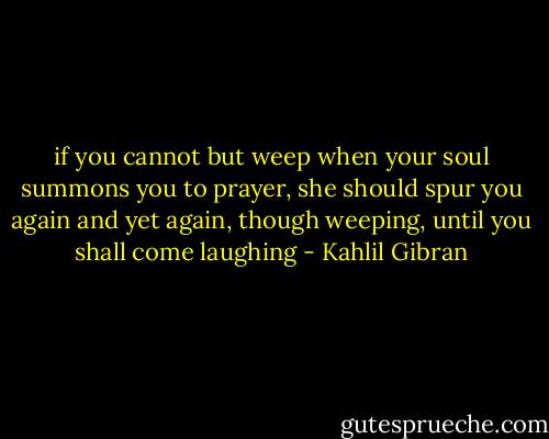 if you cannot but weep when your soul summons you to prayer, she should spur you again and yet again, though weeping, until you shall come laughing - Kahlil Gibran