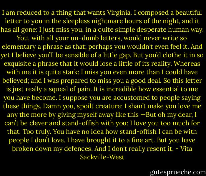 I am reduced to a thing that wants Virginia. I composed a beautiful letter to you in the sleepless nightmare hours of the night, and it has all gone: I just miss you, in a quite simple desperate human way. You, with all your un-dumb letters, would never write so elementary a phrase as that; perhaps you wouldn’t even feel it. And yet I believe you’ll be sensible of a little gap. But you’d clothe it in so exquisite a phrase that it would lose a little of its reality. Whereas with me it is quite stark: I miss you even more than I could have believed; and I was prepared to miss you a good deal. So this letter is just really a squeal of pain. It is incredible how essential to me you have become. I suppose you are accustomed to people saying these things. Damn you, spoilt creature; I shan’t make you love me any the more by giving myself away like this —But oh my dear, I can’t be clever and stand-offish with you: I love you too much for that. Too truly. You have no idea how stand-offish I can be with people I don’t love. I have brought it to a fine art. But you have broken down my defences. And I don’t really resent it. - Vita Sackville-West