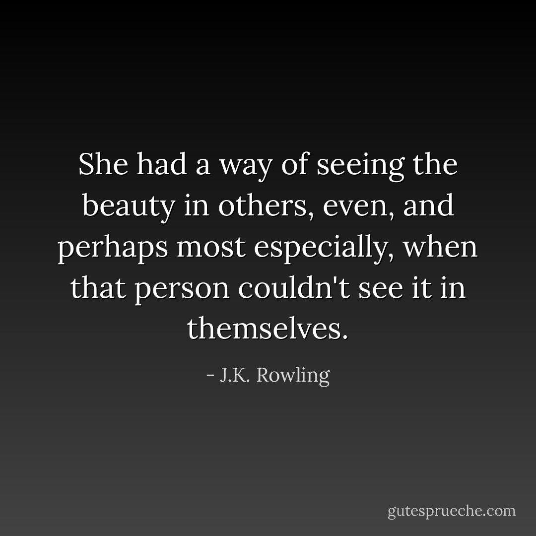 She had a way of seeing the beauty in others, even, and perhaps most especially, when that person couldn't see it in themselves. - J.K. Rowling