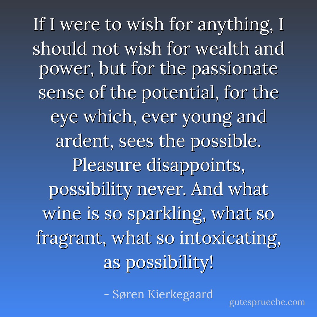 If I were to wish for anything, I should not wish for wealth and power, but for the passionate sense of the potential, for the eye which, ever young and ardent, sees the possible. Pleasure disappoints, possibility never. And what wine is so sparkling, what so fragrant, what so intoxicating, as possibility! - Søren Kierkegaard