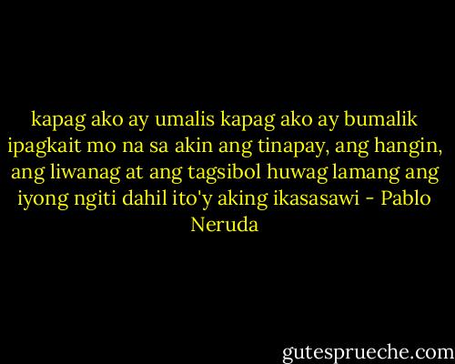 kapag ako ay umalis<br />kapag ako ay bumalik<br />ipagkait mo na sa akin ang tinapay,<br />ang hangin, ang liwanag at ang tagsibol<br />huwag lamang ang iyong ngiti<br />dahil ito'y aking ikasasawi - Pablo Neruda