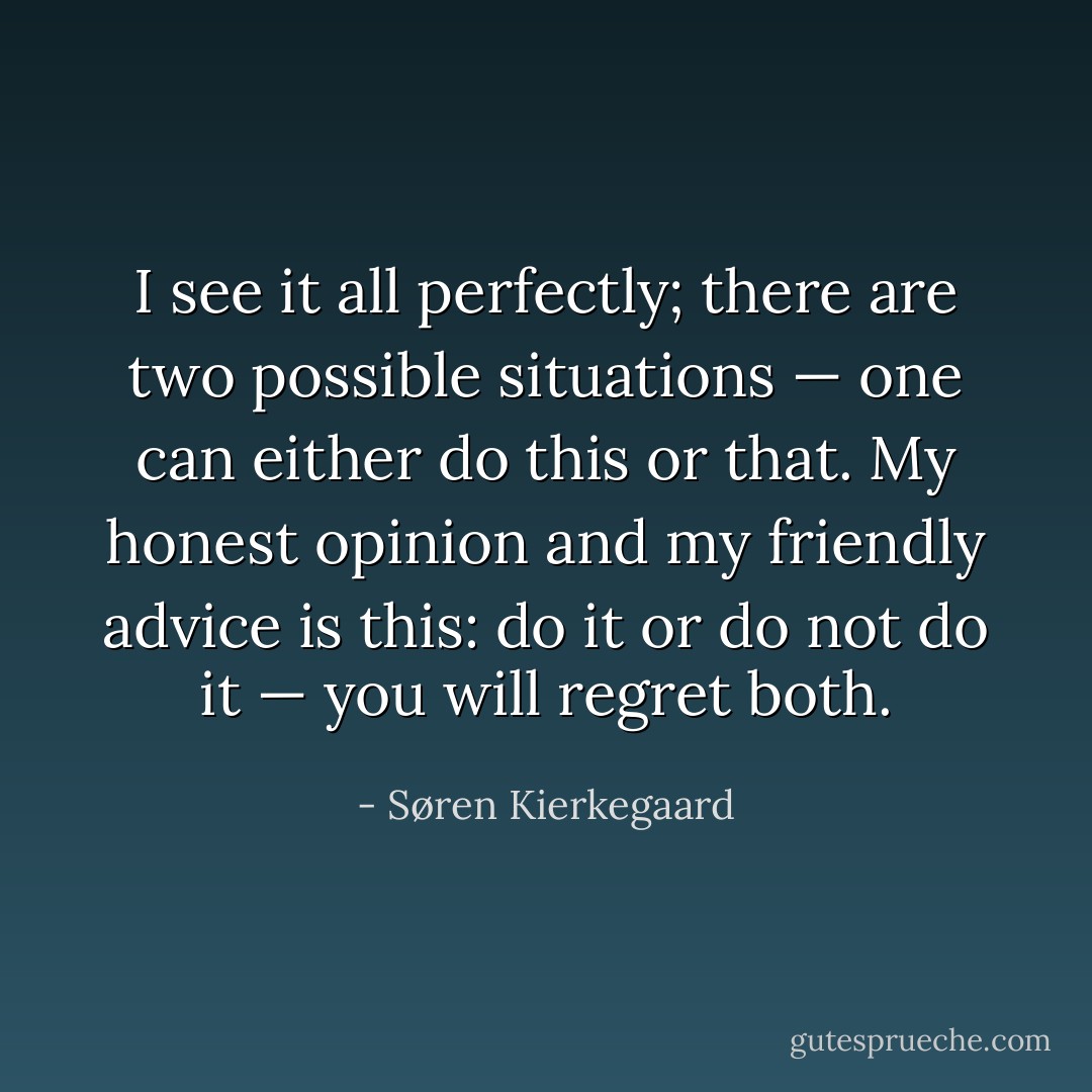 I see it all perfectly; there are two possible situations — one can either do this or that. My honest opinion and my friendly advice is this: do it or do not do it — you will regret both. - Søren Kierkegaard
