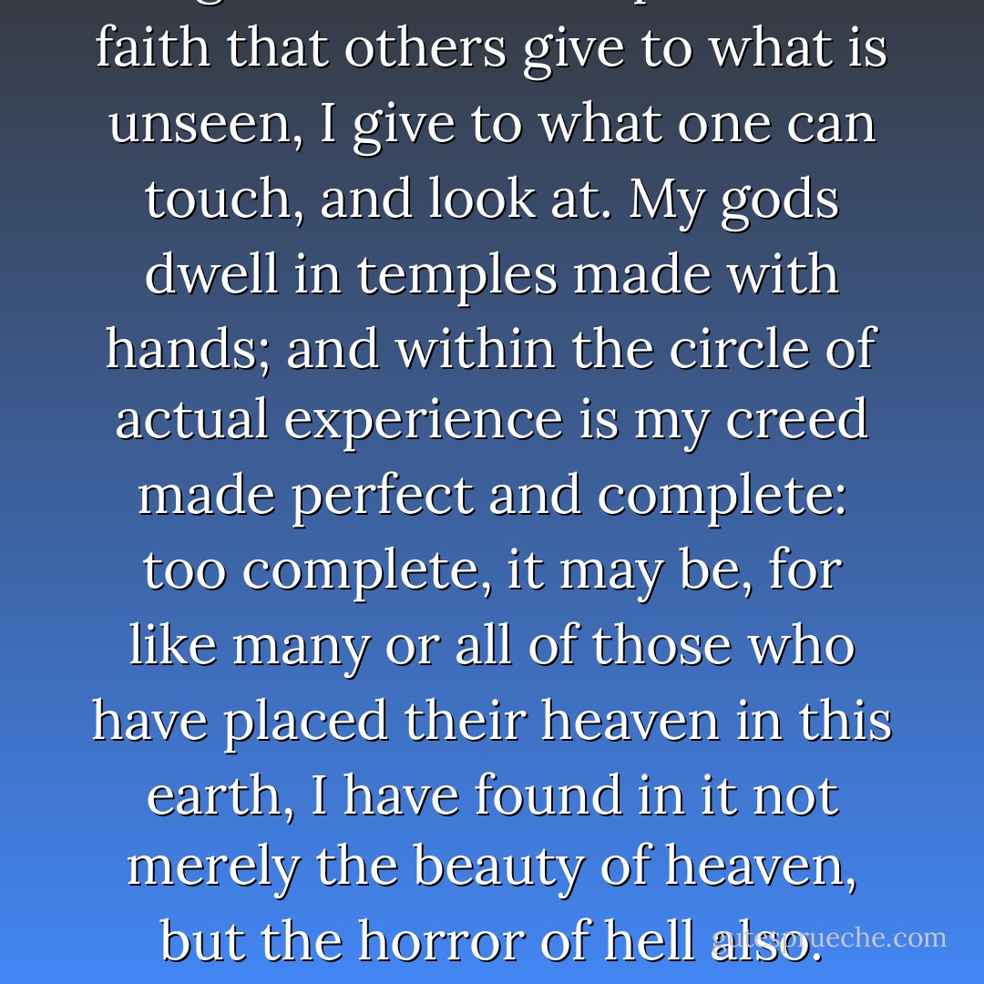 Religion does not help me. The faith that others give to what is unseen, I give to what one can touch, and look at. My gods dwell in temples made with hands; and within the circle of actual experience is my creed made perfect and complete: too complete, it may be, for like many or all of those who have placed their heaven in this earth, I have found in it not merely the beauty of heaven, but the horror of hell also. - Oscar Wilde