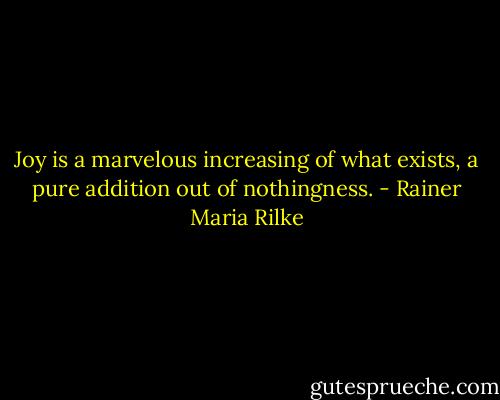 Joy is a marvelous increasing of what exists, a pure addition out of nothingness. - Rainer Maria Rilke