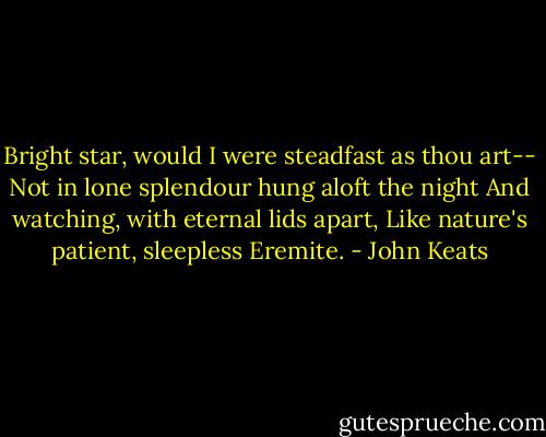Bright star, would I were steadfast as thou art--<br />Not in lone splendour hung aloft the night<br />And watching, with eternal lids apart,<br />Like nature's patient, sleepless Eremite. - John Keats