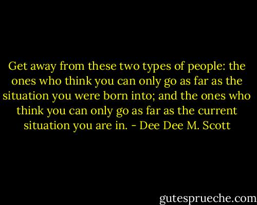 Get away from these two types of people: the ones who think you can only go as far as the situation you were born into; and the ones who think you can only go as far as the current situation you are in. - Dee Dee M. Scott
