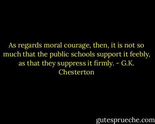 As regards moral courage, then, it is not so much that the public schools support it feebly, as that they suppress it firmly. - G.K. Chesterton